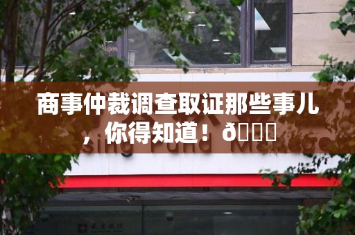 晋安商事仲裁调查取证那些事儿，你得知道！😎