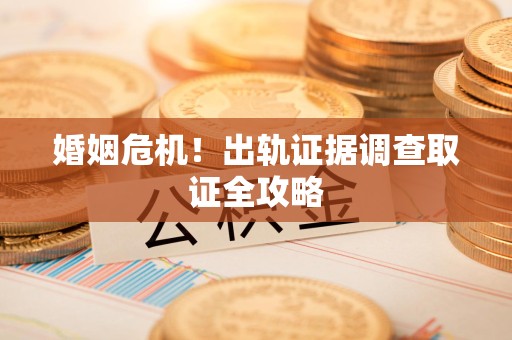 晋安婚姻危机！出轨证据调查取证全攻略