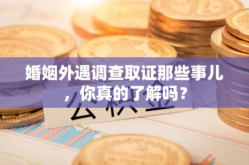 晋安婚姻外遇调查取证那些事儿，你真的了解吗？
